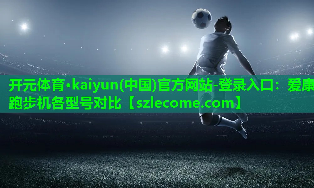 开元体育·kaiyun(中国)官方网站-登录入口：爱康跑步机各型号对比